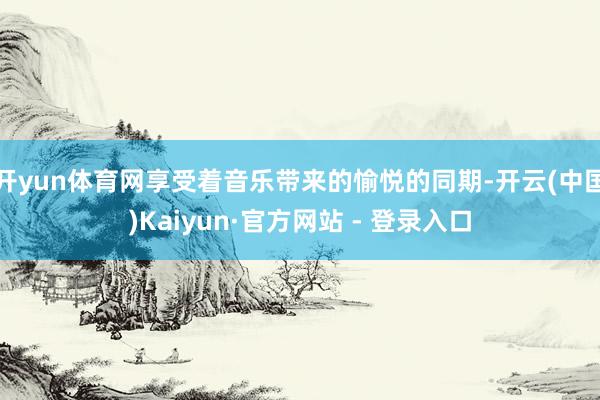 开yun体育网享受着音乐带来的愉悦的同期-开云(中国)Kaiyun·官方网站 - 登录入口