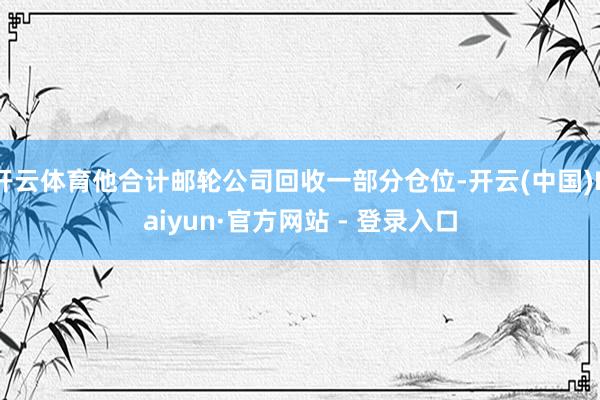 开云体育他合计邮轮公司回收一部分仓位-开云(中国)Kaiyun·官方网站 - 登录入口