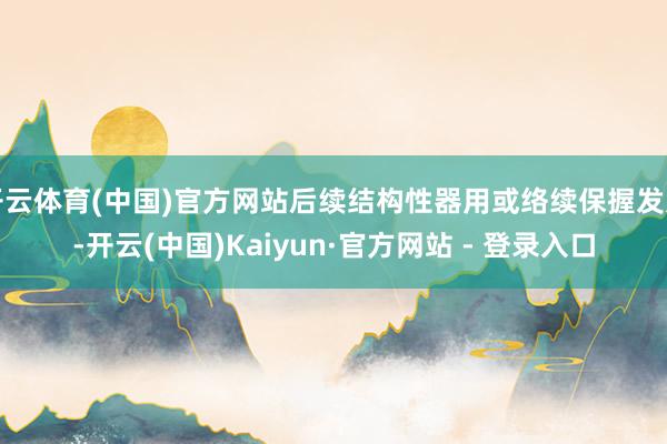 开云体育(中国)官方网站后续结构性器用或络续保握发力-开云(中国)Kaiyun·官方网站 - 登录入口