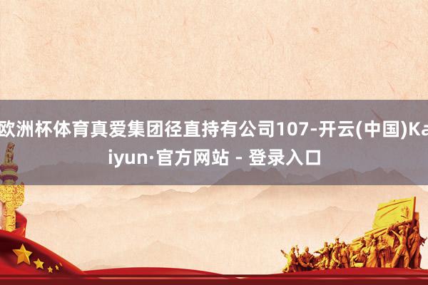 欧洲杯体育真爱集团径直持有公司107-开云(中国)Kaiyun·官方网站 - 登录入口
