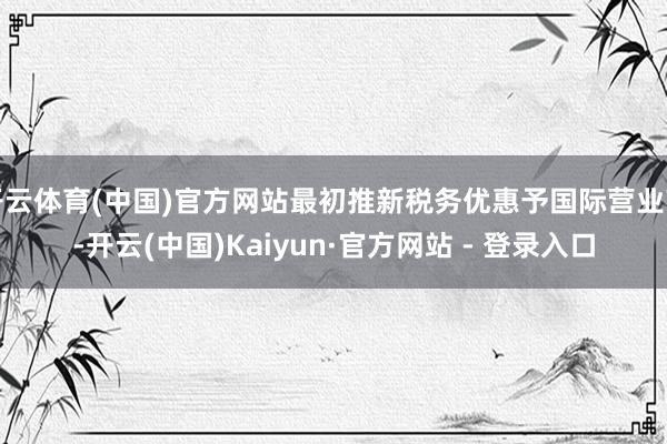 开云体育(中国)官方网站最初推新税务优惠予国际营业商-开云(中国)Kaiyun·官方网站 - 登录入口