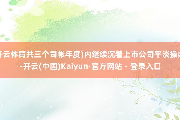 开云体育共三个司帐年度)内继续沉着上市公司平淡操办-开云(中国)Kaiyun·官方网站 - 登录入口