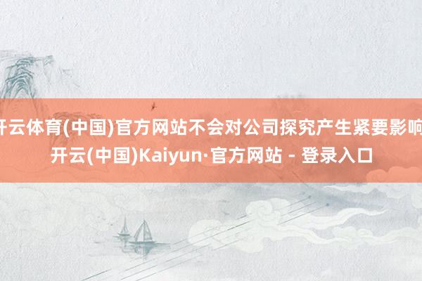 开云体育(中国)官方网站不会对公司探究产生紧要影响-开云(中国)Kaiyun·官方网站 - 登录入口
