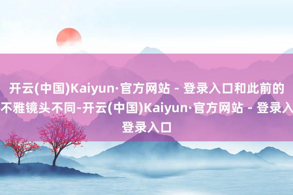 开云(中国)Kaiyun·官方网站 - 登录入口和此前的外不雅镜头不同-开云(中国)Kaiyun·官方网站 - 登录入口