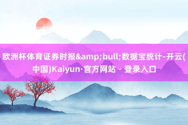 欧洲杯体育证券时报&bull;数据宝统计-开云(中国)Kaiyun·官方网站 - 登录入口