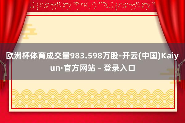 欧洲杯体育成交量983.598万股-开云(中国)Kaiyun·官方网站 - 登录入口