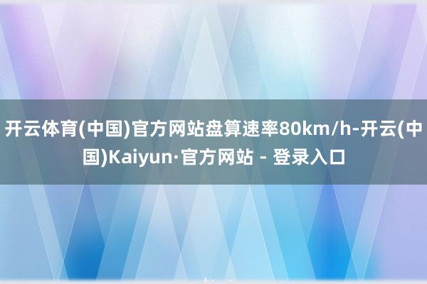 开云体育(中国)官方网站盘算速率80km/h-开云(中国)Kaiyun·官方网站 - 登录入口