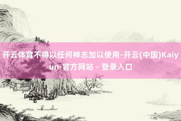 开云体育不得以任何神志加以使用-开云(中国)Kaiyun·官方网站 - 登录入口