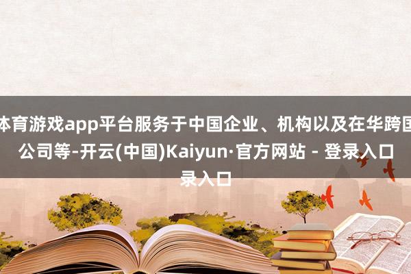 体育游戏app平台服务于中国企业、机构以及在华跨国公司等-开云(中国)Kaiyun·官方网站 - 登录入口