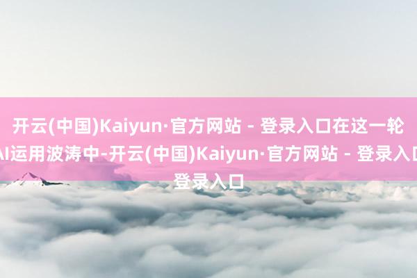 开云(中国)Kaiyun·官方网站 - 登录入口在这一轮AI运用波涛中-开云(中国)Kaiyun·官方网站 - 登录入口