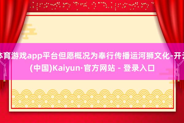体育游戏app平台但愿概况为奉行传播运河狮文化-开云(中国)Kaiyun·官方网站 - 登录入口