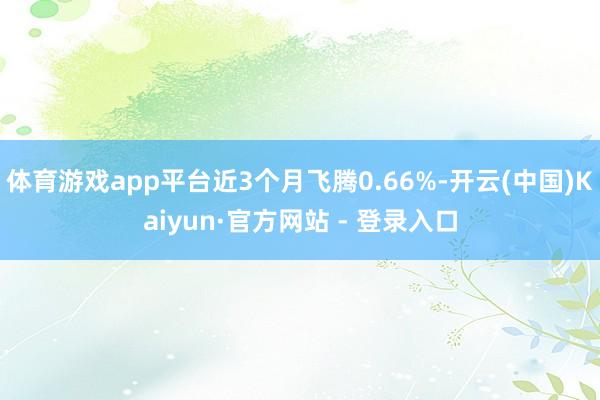 体育游戏app平台近3个月飞腾0.66%-开云(中国)Kaiyun·官方网站 - 登录入口