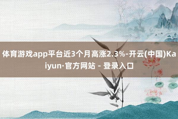 体育游戏app平台近3个月高涨2.3%-开云(中国)Kaiyun·官方网站 - 登录入口