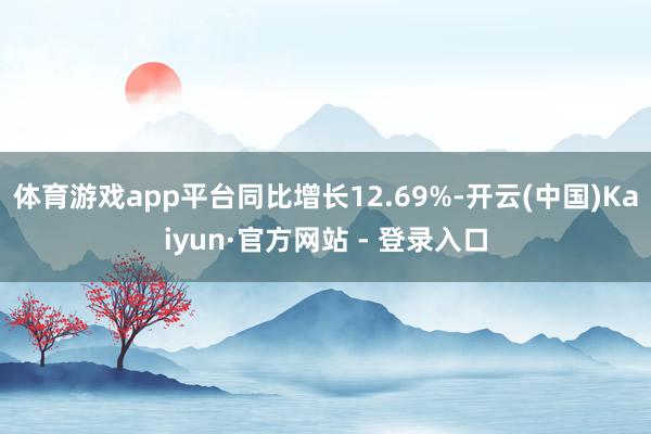 体育游戏app平台同比增长12.69%-开云(中国)Kaiyun·官方网站 - 登录入口