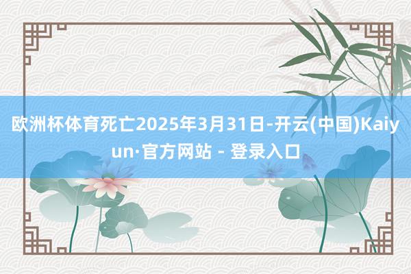 欧洲杯体育死亡2025年3月31日-开云(中国)Kaiyun·官方网站 - 登录入口