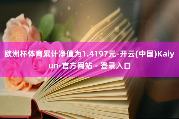 欧洲杯体育累计净值为1.4197元-开云(中国)Kaiyun·官方网站 - 登录入口