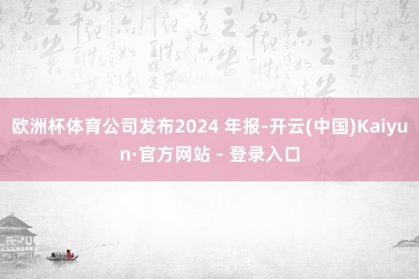 欧洲杯体育公司发布2024 年报-开云(中国)Kaiyun·官方网站 - 登录入口