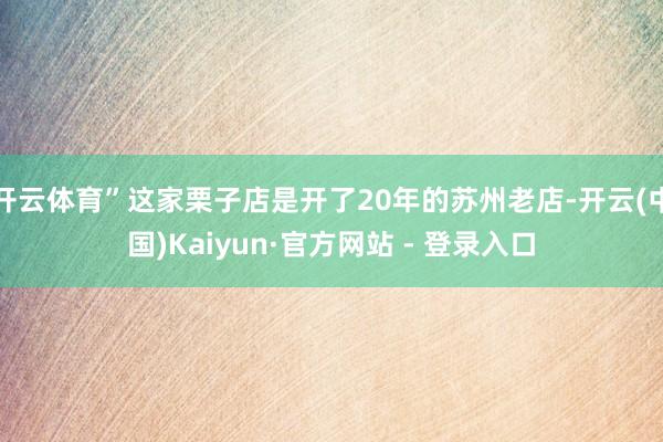 开云体育”这家栗子店是开了20年的苏州老店-开云(中国)Kaiyun·官方网站 - 登录入口