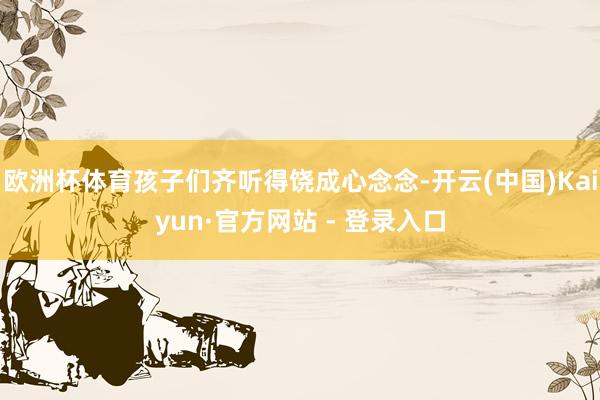 欧洲杯体育孩子们齐听得饶成心念念-开云(中国)Kaiyun·官方网站 - 登录入口