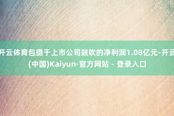 开云体育包摄于上市公司鼓吹的净利润1.08亿元-开云(中国)Kaiyun·官方网站 - 登录入口