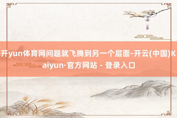 开yun体育网问题就飞腾到另一个层面-开云(中国)Kaiyun·官方网站 - 登录入口