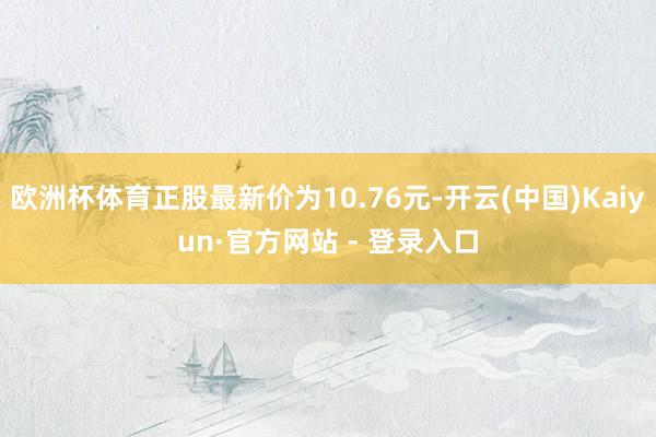 欧洲杯体育正股最新价为10.76元-开云(中国)Kaiyun·官方网站 - 登录入口