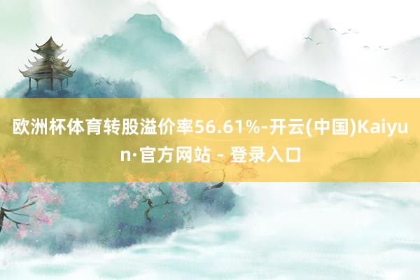 欧洲杯体育转股溢价率56.61%-开云(中国)Kaiyun·官方网站 - 登录入口