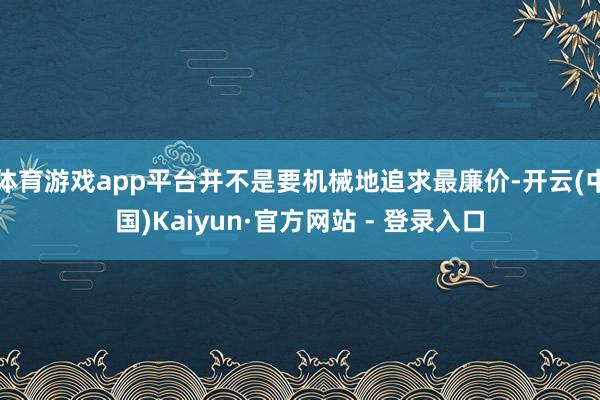 体育游戏app平台并不是要机械地追求最廉价-开云(中国)Kaiyun·官方网站 - 登录入口