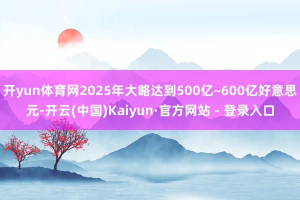 开yun体育网2025年大略达到500亿~600亿好意思元-开云(中国)Kaiyun·官方网站 - 登录入口