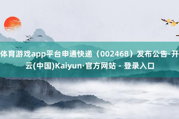 体育游戏app平台申通快递（002468）发布公告-开云(中国)Kaiyun·官方网站 - 登录入口