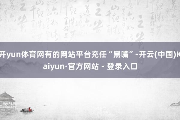 开yun体育网有的网站平台充任“黑嘴”-开云(中国)Kaiyun·官方网站 - 登录入口