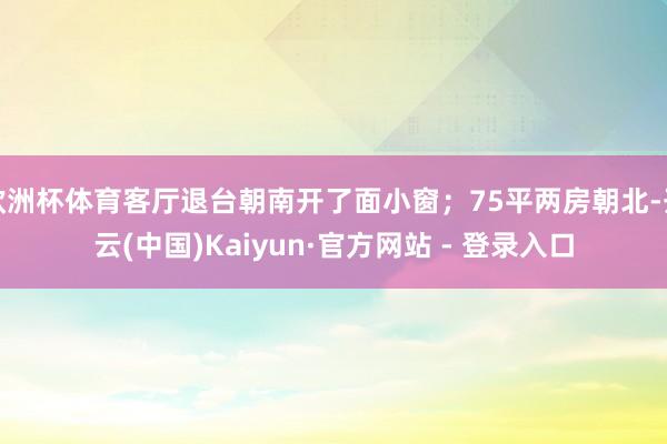 欧洲杯体育客厅退台朝南开了面小窗；75平两房朝北-开云(中国)Kaiyun·官方网站 - 登录入口