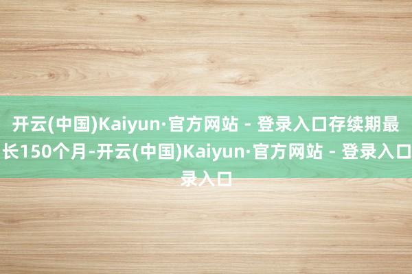 开云(中国)Kaiyun·官方网站 - 登录入口存续期最长150个月-开云(中国)Kaiyun·官方网站 - 登录入口