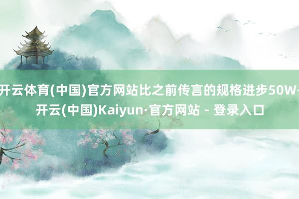 开云体育(中国)官方网站比之前传言的规格进步50W-开云(中国)Kaiyun·官方网站 - 登录入口