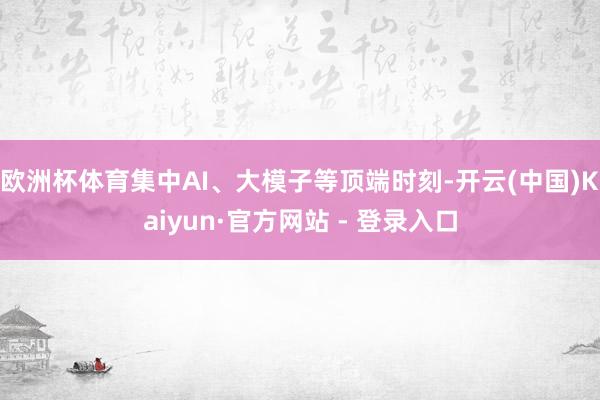 欧洲杯体育集中AI、大模子等顶端时刻-开云(中国)Kaiyun·官方网站 - 登录入口
