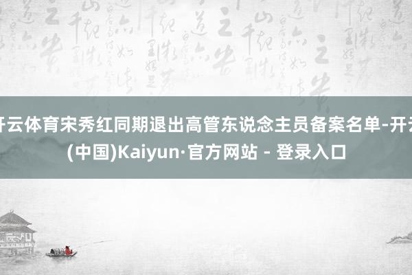 开云体育宋秀红同期退出高管东说念主员备案名单-开云(中国)Kaiyun·官方网站 - 登录入口