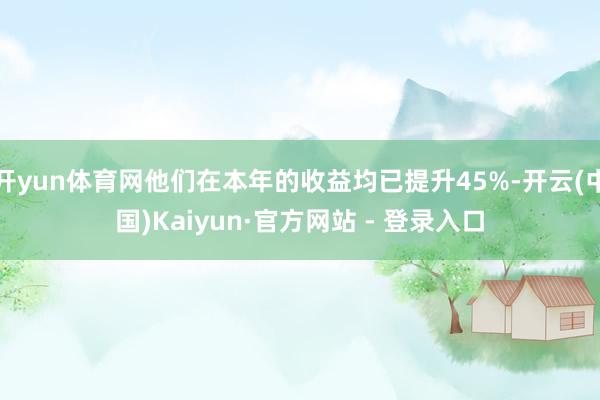 开yun体育网他们在本年的收益均已提升45%-开云(中国)Kaiyun·官方网站 - 登录入口