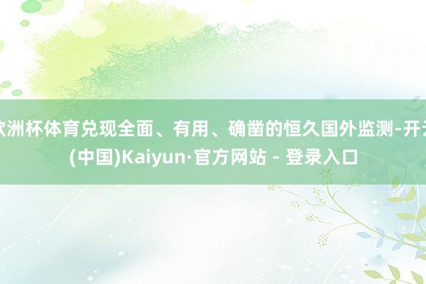 欧洲杯体育兑现全面、有用、确凿的恒久国外监测-开云(中国)Kaiyun·官方网站 - 登录入口