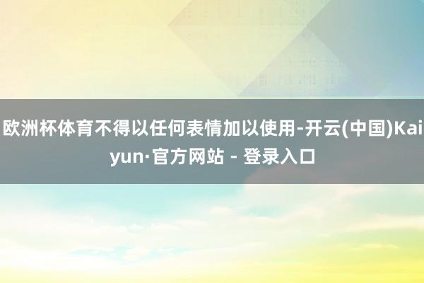 欧洲杯体育不得以任何表情加以使用-开云(中国)Kaiyun·官方网站 - 登录入口