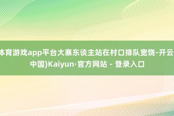 体育游戏app平台大寨东谈主站在村口排队宽饶-开云(中国)Kaiyun·官方网站 - 登录入口