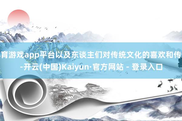 体育游戏app平台以及东谈主们对传统文化的喜欢和传承-开云(中国)Kaiyun·官方网站 - 登录入口