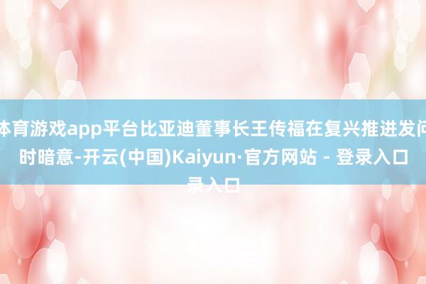 体育游戏app平台比亚迪董事长王传福在复兴推进发问时暗意-开云(中国)Kaiyun·官方网站 - 登录入口