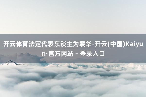 开云体育法定代表东谈主为裴华-开云(中国)Kaiyun·官方网站 - 登录入口