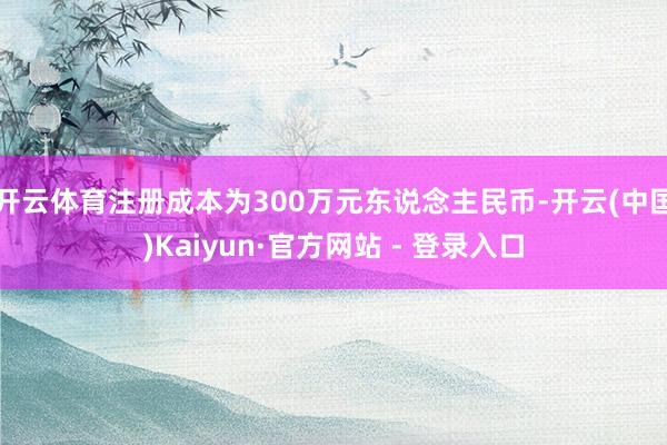 开云体育注册成本为300万元东说念主民币-开云(中国)Kaiyun·官方网站 - 登录入口