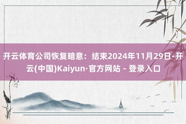 开云体育　　公司恢复暗意：结束2024年11月29日-开云(中国)Kaiyun·官方网站 - 登录入口