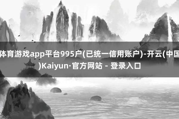 体育游戏app平台995户(已统一信用账户)-开云(中国)Kaiyun·官方网站 - 登录入口