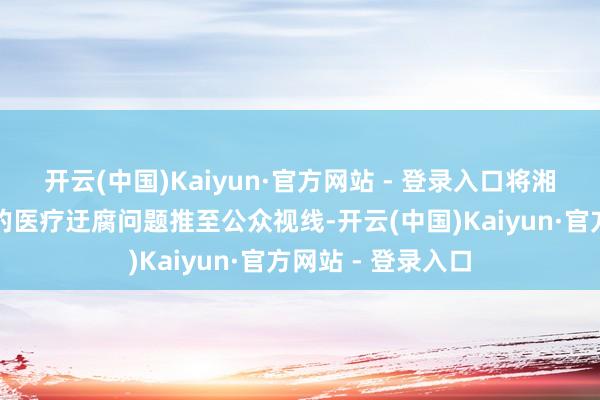 开云(中国)Kaiyun·官方网站 - 登录入口将湘雅二院可能存在的医疗迂腐问题推至公众视线-开云(中国)Kaiyun·官方网站 - 登录入口