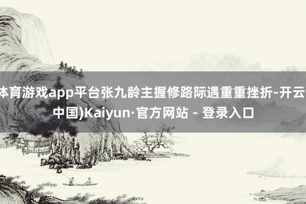 体育游戏app平台张九龄主握修路际遇重重挫折-开云(中国)Kaiyun·官方网站 - 登录入口