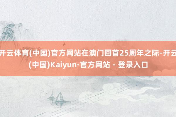 开云体育(中国)官方网站在澳门回首25周年之际-开云(中国)Kaiyun·官方网站 - 登录入口