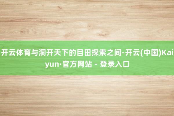 开云体育与洞开天下的目田探索之间-开云(中国)Kaiyun·官方网站 - 登录入口